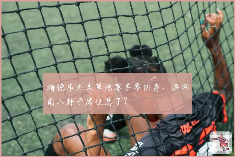 梅德韦杰夫草地赛季零热身，温网前八种子席位悬了？