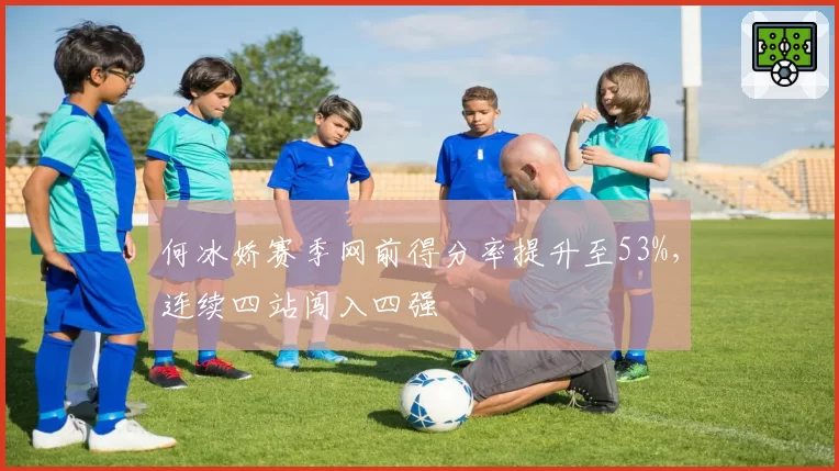 何冰娇赛季网前得分率提升至53%，连续四站闯入四强