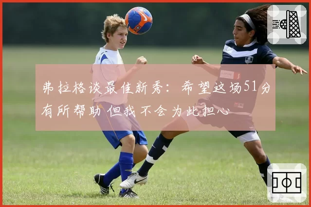 弗拉格谈最佳新秀：希望这场51分有所帮助 但我不会为此担心