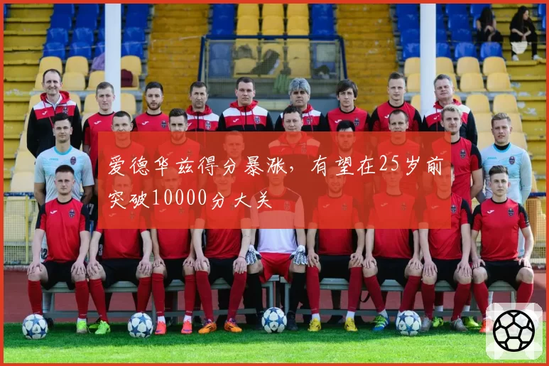 爱德华兹得分暴涨,有望在25岁前突破10000分大关