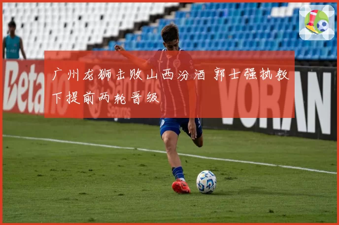 广州龙狮击败山西汾酒 郭士强执教下提前两轮晋级