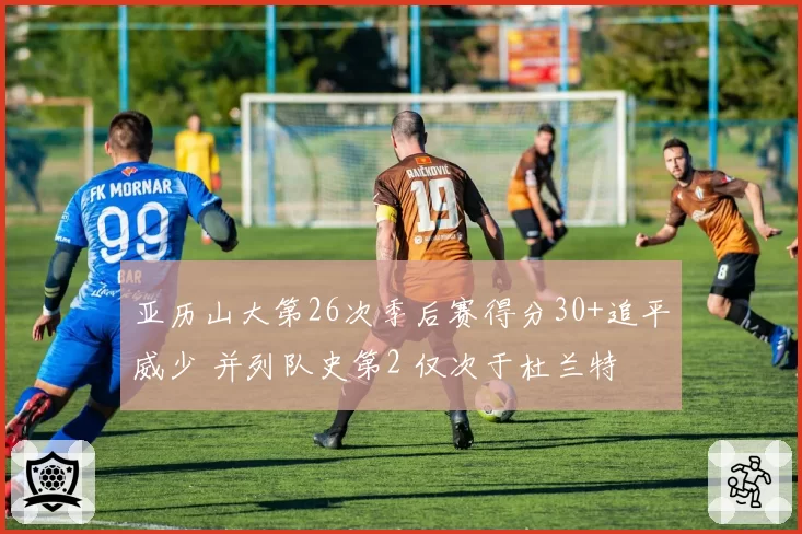 亚历山大第26次季后赛得分30+追平威少 并列队史第2 仅次于杜兰特