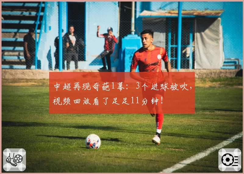 中超再现奇葩1幕：3个进球被吹，视频回放看了足足11分钟！