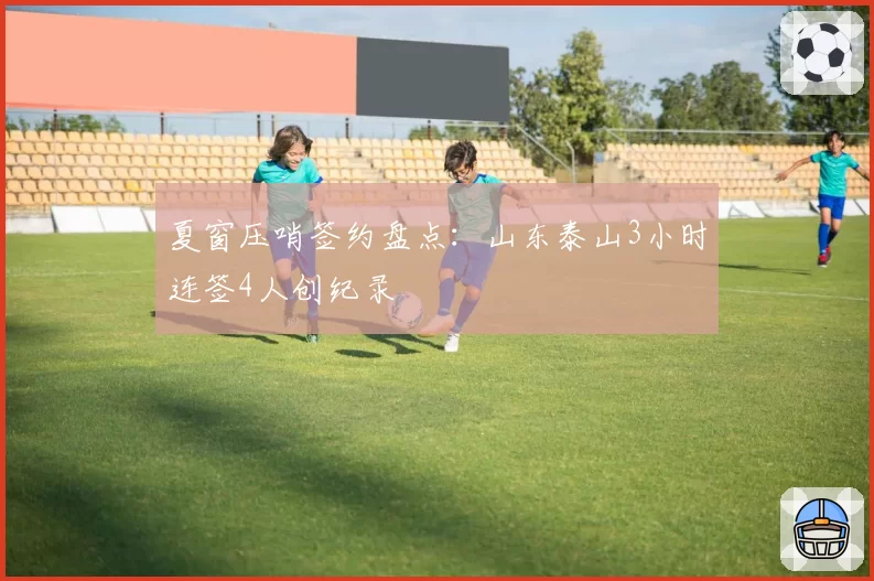 夏窗压哨签约盘点：山东泰山3小时连签4人创纪录