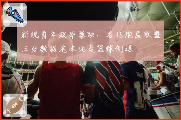 新规首年效率暴跌，名记炮轰联盟三分数据泡沫化是篮球倒退