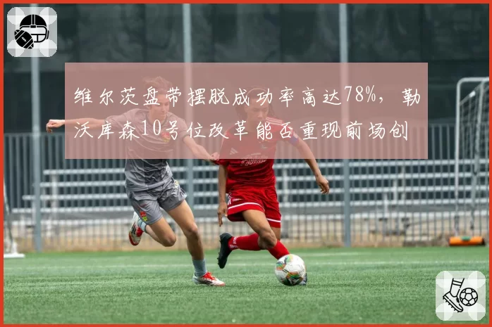 维尔茨盘带摆脱成功率高达78%,勒沃库森10号位改革能否重现前场创造力?