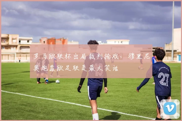 罗马欧联杯出局裁判抢戏,穆里尼奥炮轰欧足联是最大笑话