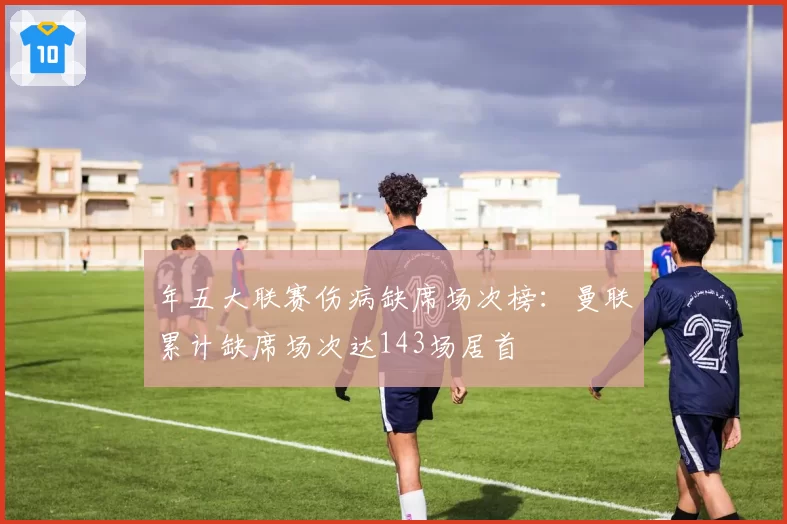 年五大联赛伤病缺席场次榜：曼联累计缺席场次达143场居首