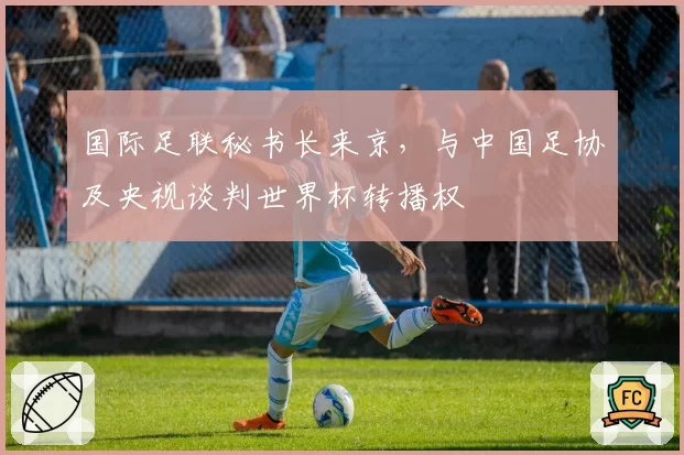 国际足联秘书长来京，与中国足协及央视谈判世界杯转播权