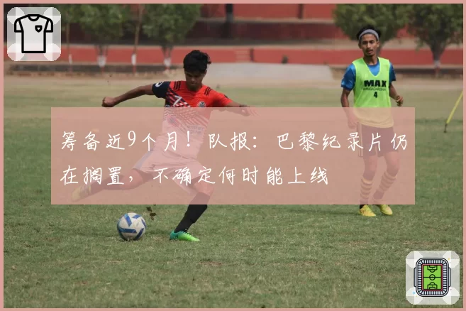 筹备近9个月！队报：巴黎纪录片仍在搁置，不确定何时能上线