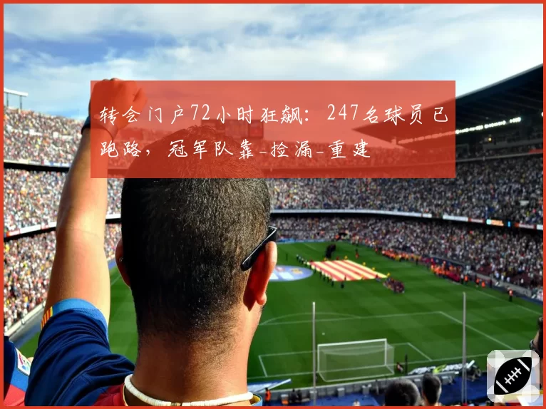 转会门户72小时狂飙：247名球员已跑路，冠军队靠_捡漏_重建