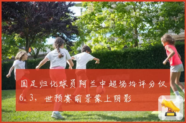 国足归化球员阿兰中超场均评分仅6.3,世预赛前景蒙上阴影