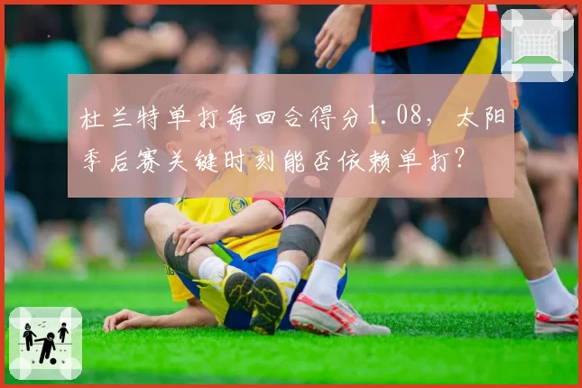 杜兰特单打每回合得分1.08，太阳季后赛关键时刻能否依赖单打？