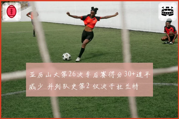 亚历山大第26次季后赛得分30+追平威少 并列队史第2 仅次于杜兰特