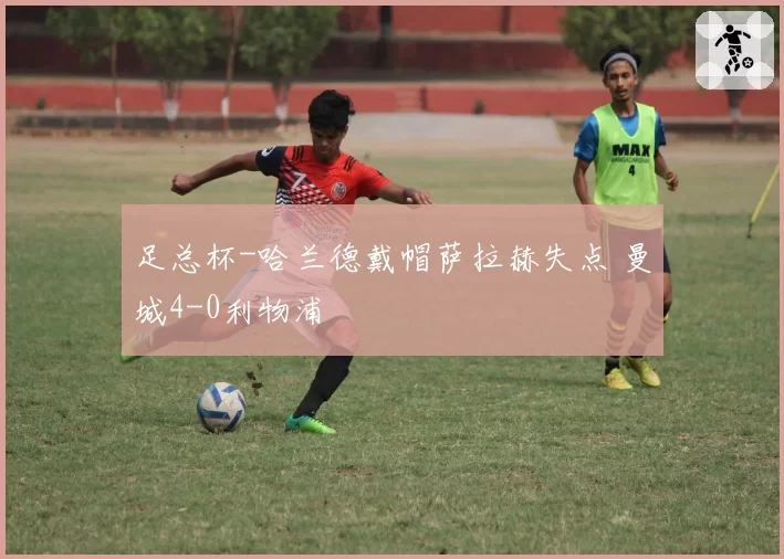 足总杯-哈兰德戴帽萨拉赫失点 曼城4-0利物浦