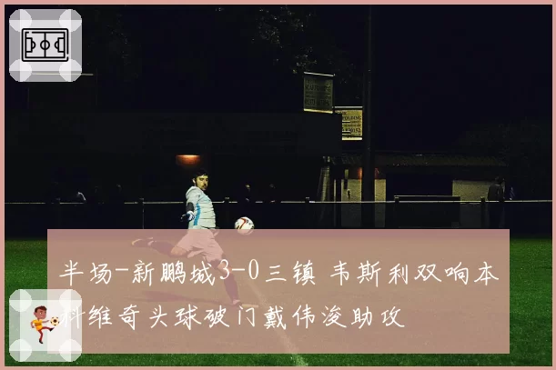 半场-新鹏城3-0三镇 韦斯利双响本科维奇头球破门戴伟浚助攻