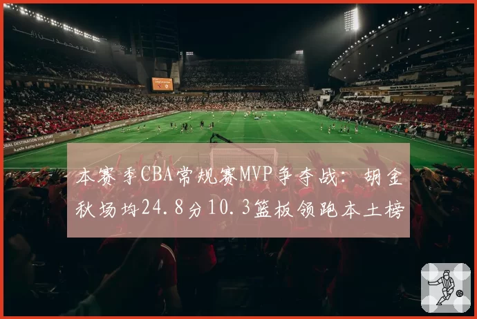 本赛季CBA常规赛MVP争夺战:胡金秋场均24.8分10.3篮板领跑本土榜单