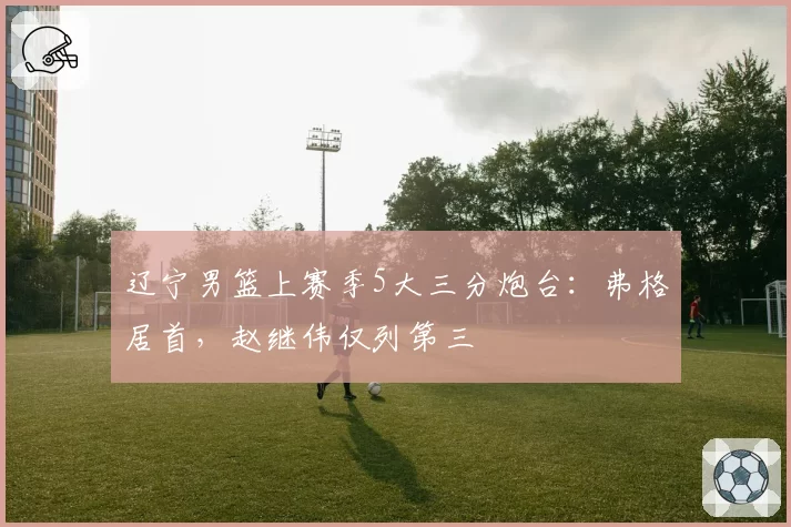 辽宁男篮上赛季5大三分炮台：弗格居首，赵继伟仅列第三