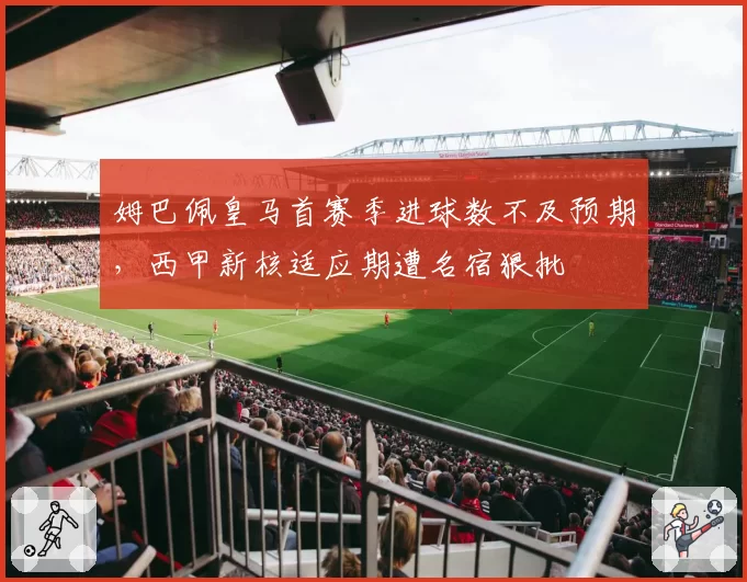 姆巴佩皇马首赛季进球数不及预期，西甲新核适应期遭名宿狠批