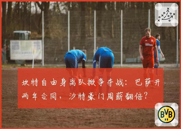 坎特自由身离队掀争夺战:巴萨开两年合同,沙特豪门周薪翻倍?