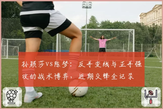 孙颖莎vs陈梦:反手变线与正手强攻的战术博弈,近期交锋全记录