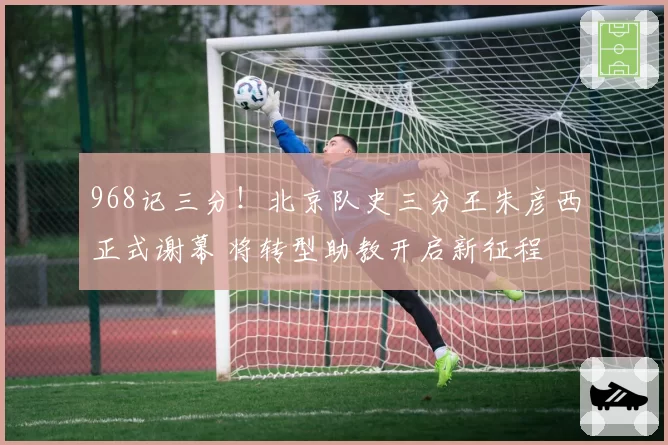 968记三分！北京队史三分王朱彦西正式谢幕 将转型助教开启新征程