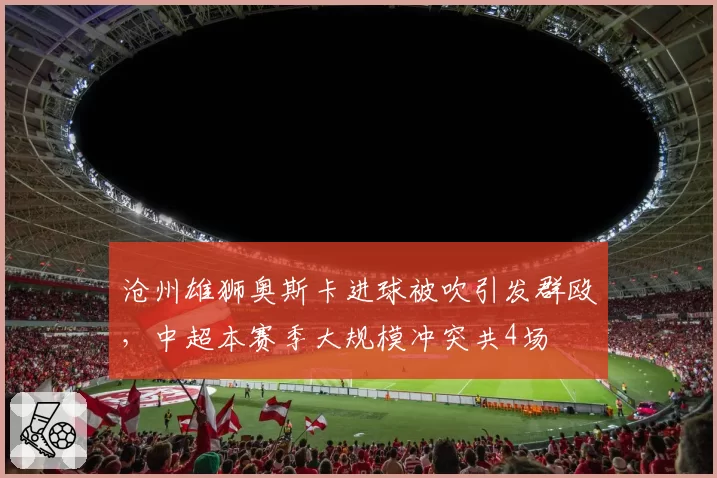 沧州雄狮奥斯卡进球被吹引发群殴，中超本赛季大规模冲突共4场