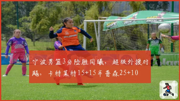 宁波男篮3分险胜同曦，超级外援对飚，卡特莱特15+15辛普森25+10