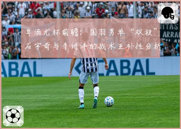 年汤尤杯前瞻：国羽男单“双核”石宇奇与李诗沣的战术互补性分析