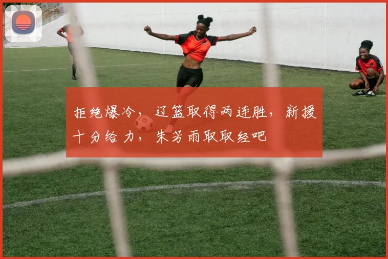 拒绝爆冷，辽篮取得两连胜，新援十分给力，朱芳雨取取经吧