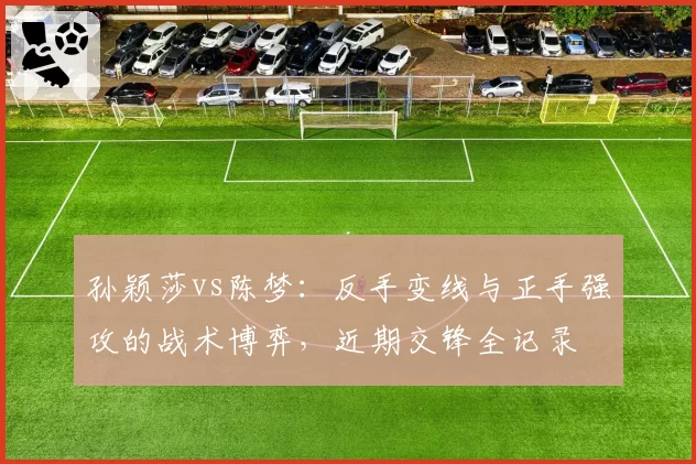 孙颖莎vs陈梦:反手变线与正手强攻的战术博弈,近期交锋全记录