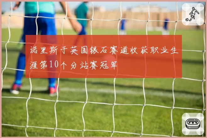 诺里斯于英国银石赛道收获职业生涯第10个分站赛冠军