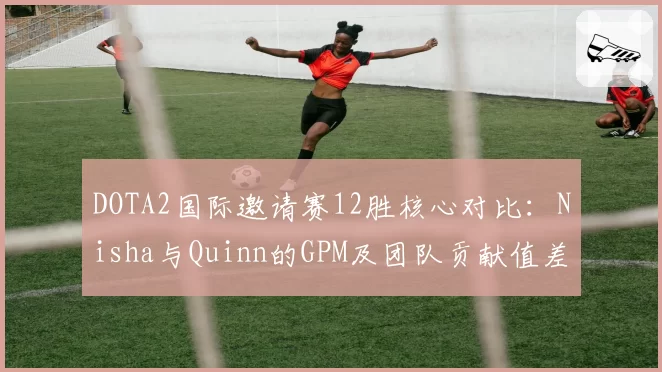 DOTA2国际邀请赛12胜核心对比:Nisha与Quinn的GPM及团队贡献值差异显著