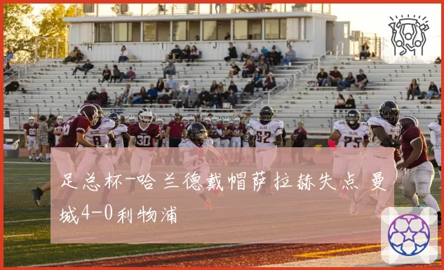 足总杯-哈兰德戴帽萨拉赫失点 曼城4-0利物浦