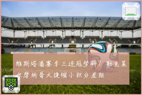 维斯塔潘赛季三连冠梦碎？勒克莱尔摩纳哥大捷缩小积分差距