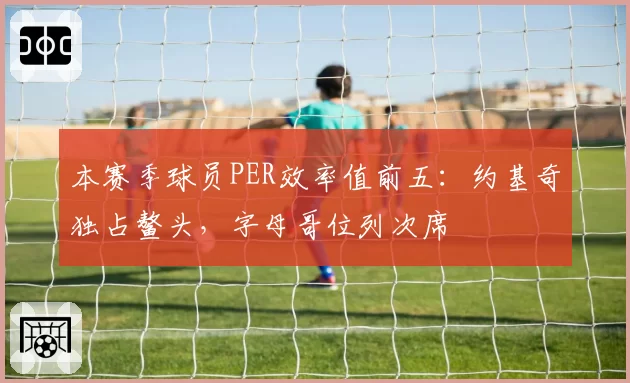 本赛季球员PER效率值前五：约基奇独占鳌头，字母哥位列次席