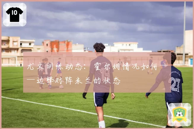 尤文训练动态:霍尔姆情况如何——边锋对阵米兰的状态