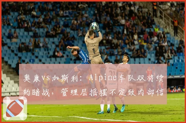 奥康vs加斯利:Alpine车队双将续约暗战,管理层摇摆不定致内部信任危机