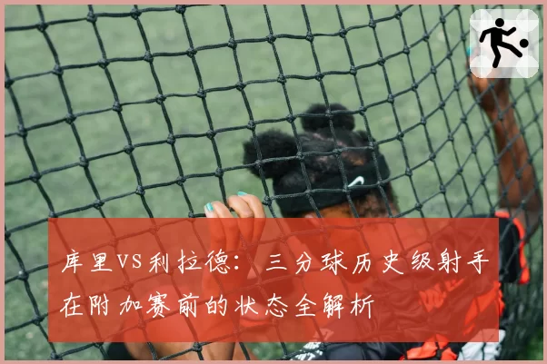 库里vs利拉德:三分球历史级射手在附加赛前的状态全解析