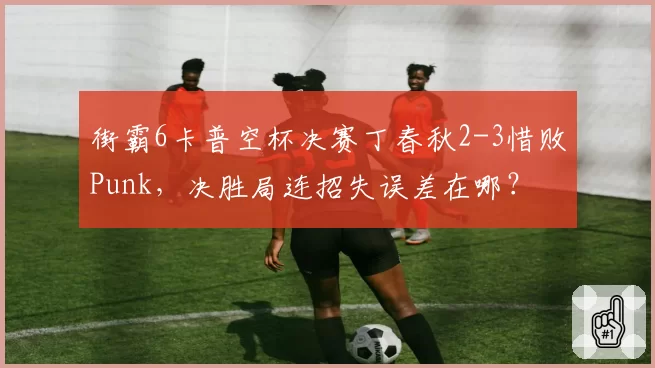 街霸6卡普空杯决赛丁春秋2-3惜败Punk,决胜局连招失误差在哪?