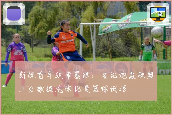新规首年效率暴跌，名记炮轰联盟三分数据泡沫化是篮球倒退