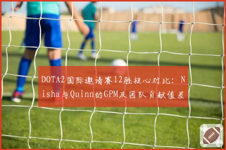 DOTA2国际邀请赛12胜核心对比:Nisha与Quinn的GPM及团队贡献值差异显著