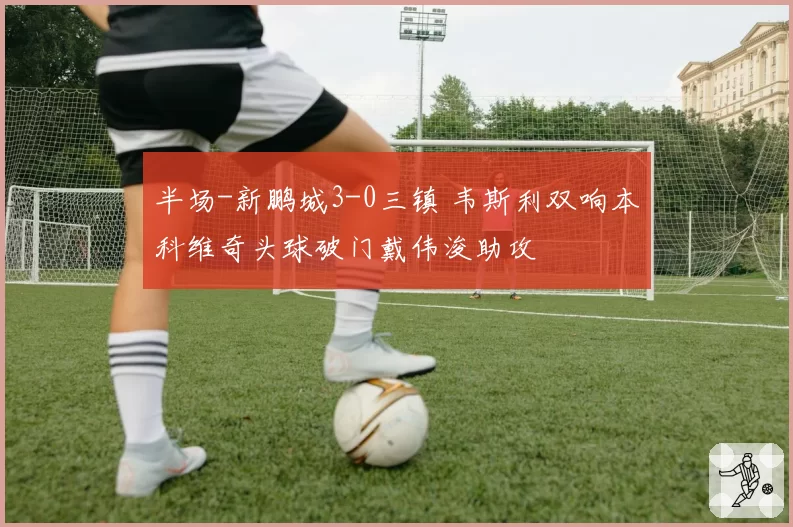 半场-新鹏城3-0三镇 韦斯利双响本科维奇头球破门戴伟浚助攻