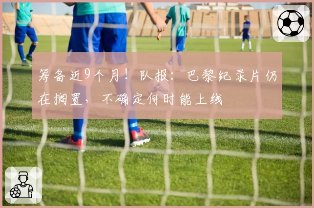 筹备近9个月！队报：巴黎纪录片仍在搁置，不确定何时能上线