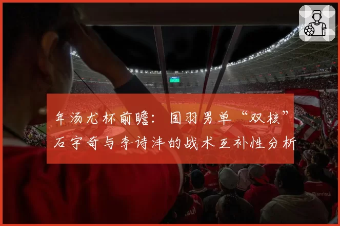 年汤尤杯前瞻：国羽男单“双核”石宇奇与李诗沣的战术互补性分析