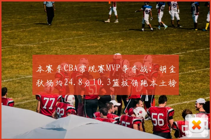 本赛季CBA常规赛MVP争夺战:胡金秋场均24.8分10.3篮板领跑本土榜单