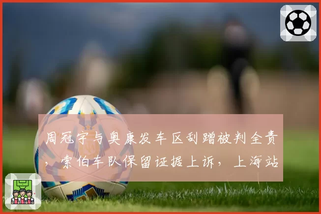 周冠宇与奥康发车区刮蹭被判全责,索伯车队保留证据上诉,上海站主场判罚再成焦点