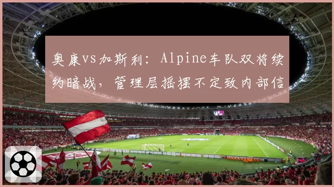 奥康vs加斯利:Alpine车队双将续约暗战,管理层摇摆不定致内部信任危机