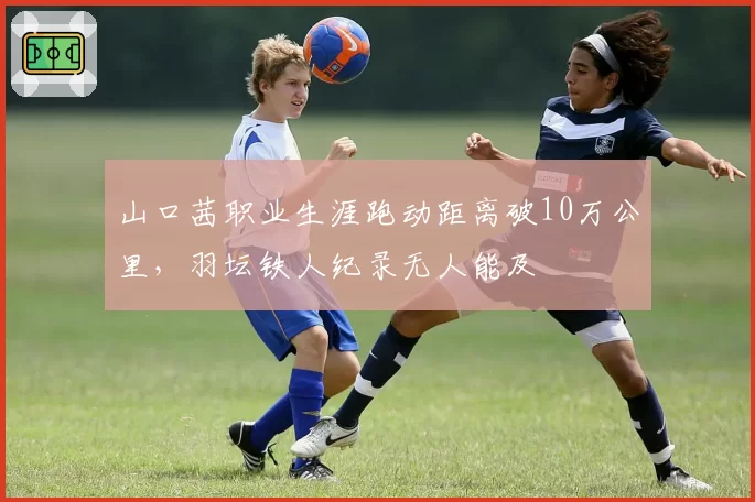 山口茜职业生涯跑动距离破10万公里,羽坛铁人纪录无人能及