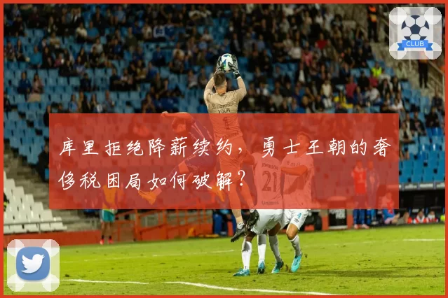 库里拒绝降薪续约，勇士王朝的奢侈税困局如何破解？